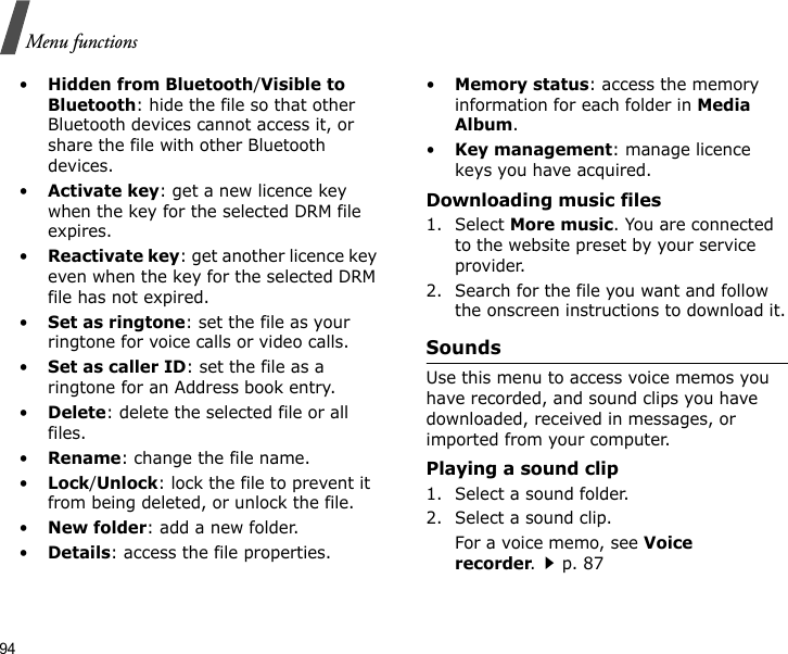 94Menu functions•Hidden from Bluetooth/Visible to Bluetooth: hide the file so that other Bluetooth devices cannot access it, or share the file with other Bluetooth devices.•Activate key: get a new licence key when the key for the selected DRM file expires.•Reactivate key: get another licence key even when the key for the selected DRM file has not expired.•Set as ringtone: set the file as your ringtone for voice calls or video calls.•Set as caller ID: set the file as a ringtone for an Address book entry.•Delete: delete the selected file or all files.•Rename: change the file name.•Lock/Unlock: lock the file to prevent it from being deleted, or unlock the file.•New folder: add a new folder.•Details: access the file properties.•Memory status: access the memory information for each folder in Media Album.•Key management: manage licence keys you have acquired.Downloading music files1. Select More music. You are connected to the website preset by your service provider.2. Search for the file you want and follow the onscreen instructions to download it.SoundsUse this menu to access voice memos you have recorded, and sound clips you have downloaded, received in messages, or imported from your computer. Playing a sound clip1. Select a sound folder.2. Select a sound clip. For a voice memo, see Voice recorder.p. 87