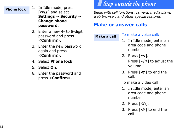 14Step outside the phoneBegin with call functions, camera, media player, web browser, and other special featuresMake or answer calls1. In Idle mode, press [] and select Settings → Security → Change phone password.2. Enter a new 4- to 8-digit password and press &lt;Confirm&gt;.3. Enter the new password again and press &lt;Confirm&gt;.4. Select Phone lock.5. Select On.6. Enter the password and press &lt;Confirm&gt;.Phone lockTo make a voice call:1. In Idle mode, enter an area code and phone number.2. Press [ ].Press [ / ] to adjust the volume.3. Press [ ] to end the call.To ma k e a vide o  c a l l :1. In Idle mode, enter an area code and phone number.2. Press [ ].3. Press [ ] to end the call.Make a call