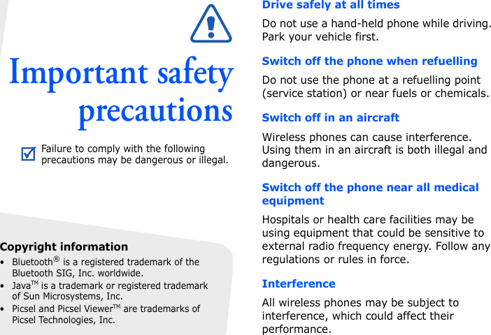 Important safetyprecautionsDrive safely at all timesDo not use a hand-held phone while driving. Park your vehicle first. Switch off the phone when refuellingDo not use the phone at a refuelling point (service station) or near fuels or chemicals.Switch off in an aircraftWireless phones can cause interference. Using them in an aircraft is both illegal and dangerous.Switch off the phone near all medical equipmentHospitals or health care facilities may be using equipment that could be sensitive to external radio frequency energy. Follow any regulations or rules in force.InterferenceAll wireless phones may be subject to interference, which could affect their performance.Failure to comply with the following precautions may be dangerous or illegal.Copyright information• Bluetooth® is a registered trademark of the Bluetooth SIG, Inc. worldwide.•JavaTM is a trademark or registered trademark of Sun Microsystems, Inc.• Picsel and Picsel ViewerTM are trademarks of Picsel Technologies, Inc.
