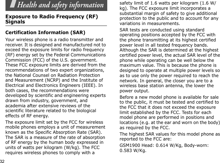 32Health and safety informationExposure to Radio Frequency (RF) SignalsCertification Information (SAR)Your wireless phone is a radio transmitter and receiver. It is designed and manufactured not to exceed the exposure limits for radio frequency (RF) energy set by the Federal Communications Commission (FCC) of the U.S. government. These FCC exposure limits are derived from the recommendations of two expert organizations, the National Counsel on Radiation Protection and Measurement (NCRP) and the Institute of Electrical and Electronics Engineers (IEEE). In both cases, the recommendations were developed by scientific and engineering experts drawn from industry, government, and academia after extensive reviews of the scientific literature related to the biological effects of RF energy.The exposure limit set by the FCC for wireless mobile phones employs a unit of measurement known as the Specific Absorption Rate (SAR). The SAR is a measure of the rate of absorption of RF energy by the human body expressed in units of watts per kilogram (W/kg). The FCC requires wireless phones to comply with a safety limit of 1.6 watts per kilogram (1.6 W/kg). The FCC exposure limit incorporates a substantial margin of safety to give additional protection to the public and to account for any variations in measurements.SAR tests are conducted using standard operating positions accepted by the FCC with the phone transmitting at its highest certified power level in all tested frequency bands. Although the SAR is determined at the highest certified power level, the actual SAR level of the phone while operating can be well below the maximum value. This is because the phone is designed to operate at multiple power levels so as to use only the power required to reach the network. In general, the closer you are to a wireless base station antenna, the lower the power output.Before a new model phone is available for sale to the public, it must be tested and certified to the FCC that it does not exceed the exposure limit established by the FCC. Tests for each model phone are performed in positions and locations (e.g. at the ear and worn on the body) as required by the FCC.  The highest SAR values for this model phone as reported to the FCC are: GSM1900 Head: 0.614 W/Kg, Body-worn: 0.583 W/Kg.