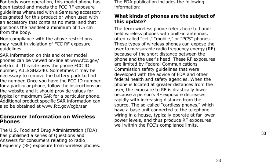 3333For body worn operation, this model phone has been tested and meets the FCC RF exposure guidelines whenused with a Samsung accessory designated for this product or when used with an accessory that contains no metal and that positions the handset a minimum of 1.5 cm from the body. Non-compliance with the above restrictions may result in violation of FCC RF exposure guidelines.SAR information on this and other model phones can be viewed on-line at www.fcc.gov/oet/fccid. This site uses the phone FCC ID number, A3LSGHZ240. Sometimes it may be necessary to remove the battery pack to find the number. Once you have the FCC ID number for a particular phone, follow the instructions on the website and it should provide values for typical or maximum SAR for a particular phone. Additional product specific SAR information can also be obtained at www.fcc.gov/cgb/sar.Consumer Information on Wireless PhonesThe U.S. Food and Drug Administration (FDA) has published a series of Questions and Answers for consumers relating to radio frequency (RF) exposure from wireless phones. The FDA publication includes the following information:What kinds of phones are the subject of this update?The term wireless phone refers here to hand-held wireless phones with built-in antennas, often called “cell,” “mobile,” or “PCS” phones. These types of wireless phones can expose the user to measurable radio frequency energy (RF) because of the short distance between the phone and the user&apos;s head. These RF exposures are limited by Federal Communications Commission safety guidelines that were developed with the advice of FDA and other federal health and safety agencies. When the phone is located at greater distances from the user, the exposure to RF is drastically lower because a person&apos;s RF exposure decreases rapidly with increasing distance from the source. The so-called “cordless phones,” which have a base unit connected to the telephone wiring in a house, typically operate at far lower power levels, and thus produce RF exposures well within the FCC&apos;s compliance limits.