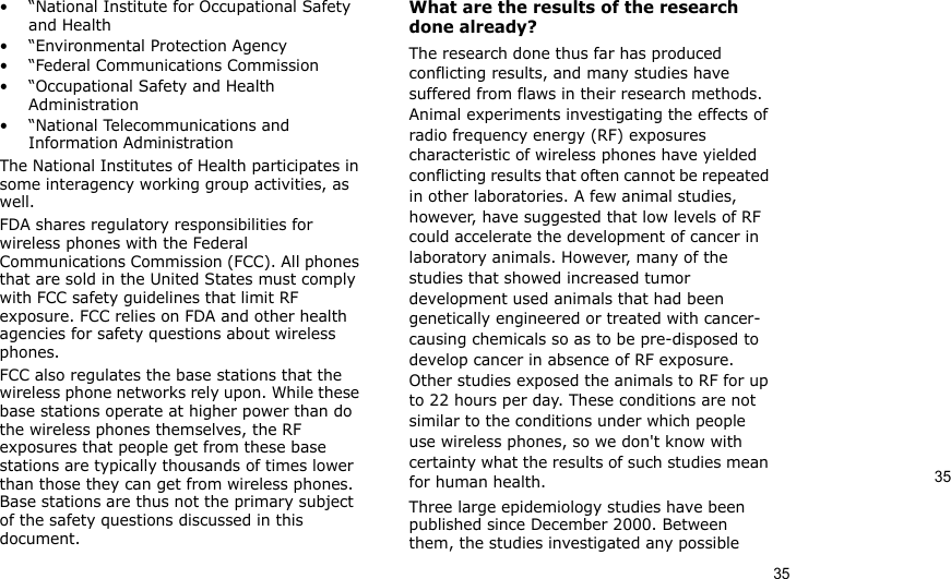 3535• “National Institute for Occupational Safety and Health• “Environmental Protection Agency• “Federal Communications Commission• “Occupational Safety and Health Administration• “National Telecommunications and Information AdministrationThe National Institutes of Health participates in some interagency working group activities, as well.FDA shares regulatory responsibilities for wireless phones with the Federal Communications Commission (FCC). All phones that are sold in the United States must comply with FCC safety guidelines that limit RF exposure. FCC relies on FDA and other health agencies for safety questions about wireless phones.FCC also regulates the base stations that the wireless phone networks rely upon. While these base stations operate at higher power than do the wireless phones themselves, the RF exposures that people get from these base stations are typically thousands of times lower than those they can get from wireless phones. Base stations are thus not the primary subject of the safety questions discussed in this document.What are the results of the research done already?The research done thus far has produced conflicting results, and many studies have suffered from flaws in their research methods. Animal experiments investigating the effects of radio frequency energy (RF) exposures characteristic of wireless phones have yielded conflicting results that often cannot be repeated in other laboratories. A few animal studies, however, have suggested that low levels of RF could accelerate the development of cancer in laboratory animals. However, many of the studies that showed increased tumor development used animals that had been genetically engineered or treated with cancer-causing chemicals so as to be pre-disposed to develop cancer in absence of RF exposure. Other studies exposed the animals to RF for up to 22 hours per day. These conditions are not similar to the conditions under which people use wireless phones, so we don&apos;t know with certainty what the results of such studies mean for human health.Three large epidemiology studies have been published since December 2000. Between them, the studies investigated any possible 