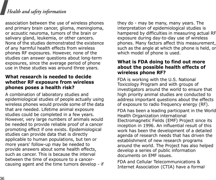 36Health and safety informationassociation between the use of wireless phones and primary brain cancer, glioma, meningioma, or acoustic neuroma, tumors of the brain or salivary gland, leukemia, or other cancers. None of the studies demonstrated the existence of any harmful health effects from wireless phones RF exposures. However, none of the studies can answer questions about long-term exposures, since the average period of phone use in these studies was around three years.What research is needed to decide whether RF exposure from wireless phones poses a health risk?A combination of laboratory studies and epidemiological studies of people actually using wireless phones would provide some of the data that are needed. Lifetime animal exposure studies could be completed in a few years. However, very large numbers of animals would be needed to provide reliable proof of a cancer promoting effect if one exists. Epidemiological studies can provide data that is directly applicable to human populations, but ten or more years&apos; follow-up may be needed to provide answers about some health effects, such as cancer. This is because the interval between the time of exposure to a cancer-causing agent and the time tumors develop - if they do - may be many, many years. The interpretation of epidemiological studies is hampered by difficulties in measuring actual RF exposure during day-to-day use of wireless phones. Many factors affect this measurement, such as the angle at which the phone is held, or which model of phone is used.What is FDA doing to find out more about the possible health effects of wireless phone RF?FDA is working with the U.S. National Toxicology Program and with groups of investigators around the world to ensure that high priority animal studies are conducted to address important questions about the effects of exposure to radio frequency energy (RF).FDA has been a leading participant in the World Health Organization international Electromagnetic Fields (EMF) Project since its inception in 1996. An influential result of this work has been the development of a detailed agenda of research needs that has driven the establishment of new research programs around the world. The Project has also helped develop a series of public information documents on EMF issues.FDA and Cellular Telecommunications &amp; Internet Association (CTIA) have a formal 