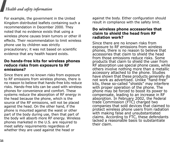 38Health and safety informationFor example, the government in the United Kingdom distributed leaflets containing such a recommendation in December 2000. They noted that no evidence exists that using a wireless phone causes brain tumors or other ill effects. Their recommendation to limit wireless phone use by children was strictly precautionary; it was not based on scientific evidence that any health hazard exists. Do hands-free kits for wireless phones reduce risks from exposure to RF emissions?Since there are no known risks from exposure to RF emissions from wireless phones, there is no reason to believe that hands-free kits reduce risks. Hands-free kits can be used with wireless phones for convenience and comfort. These systems reduce the absorption of RF energy in the head because the phone, which is the source of the RF emissions, will not be placed against the head. On the other hand, if the phone is mounted against the waist or other part of the body during use, then that part of the body will absorb more RF energy. Wireless phones marketed in the U.S. are required to meet safety requirements regardless of whether they are used against the head or against the body. Either configuration should result in compliance with the safety limit.Do wireless phone accessories that claim to shield the head from RF radiation work?Since there are no known risks from exposure to RF emissions from wireless phones, there is no reason to believe that accessories that claim to shield the head from those emissions reduce risks. Some products that claim to shield the user from RF absorption use special phone cases, while others involve nothing more than a metallic accessory attached to the phone. Studies have shown that these products generally do not work as advertised. Unlike “hand-free” kits, these so-called “shields” may interfere with proper operation of the phone. The phone may be forced to boost its power to compensate, leading to an increase in RF absorption. In February 2002, the Federal trade Commission (FTC) charged two companies that sold devices that claimed to protect wireless phone users from radiation with making false and unsubstantiated claims. According to FTC, these defendants lacked a reasonable basis to substantiate their claim.