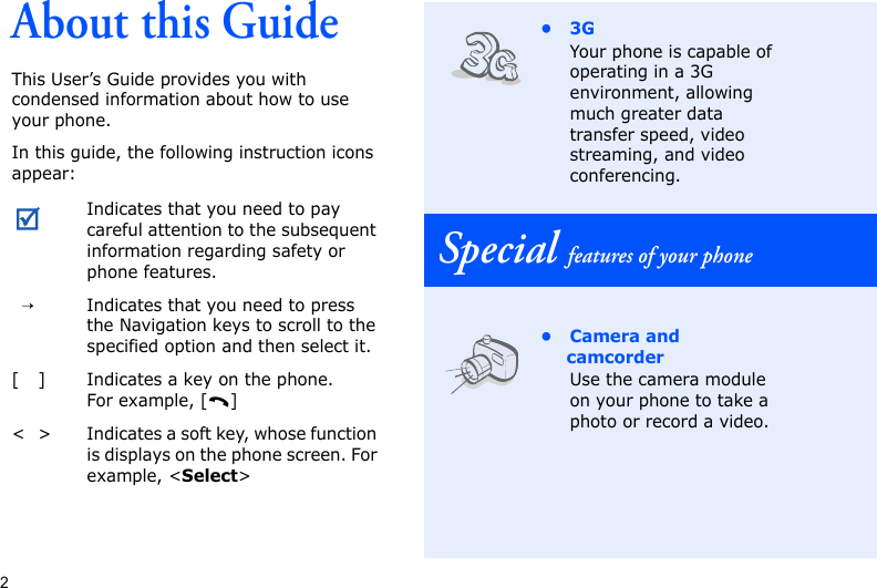 2About this GuideThis User’s Guide provides you with condensed information about how to use your phone.In this guide, the following instruction icons appear: Indicates that you need to pay careful attention to the subsequent information regarding safety or phone features.→Indicates that you need to press the Navigation keys to scroll to the specified option and then select it.[ ] Indicates a key on the phone. For example, [ ]&lt; &gt; Indicates a soft key, whose function is displays on the phone screen. For example, &lt;Select&gt;•3GYour phone is capable of operating in a 3G environment, allowing much greater data transfer speed, video streaming, and video conferencing.Special features of your phone• Camera and camcorderUse the camera module on your phone to take a photo or record a video.