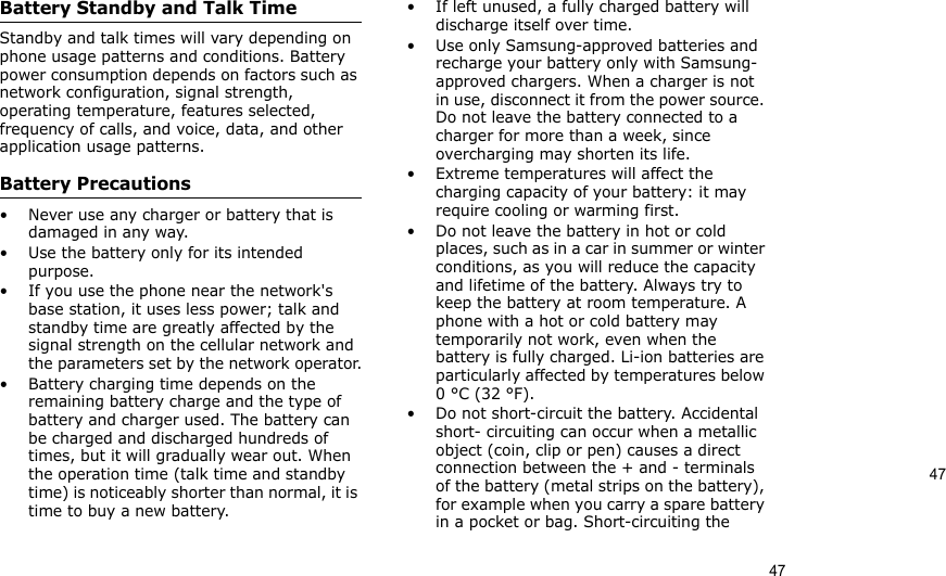 4747Battery Standby and Talk TimeStandby and talk times will vary depending on phone usage patterns and conditions. Battery power consumption depends on factors such as network configuration, signal strength, operating temperature, features selected, frequency of calls, and voice, data, and other application usage patterns. Battery Precautions• Never use any charger or battery that is damaged in any way.• Use the battery only for its intended purpose.• If you use the phone near the network&apos;s base station, it uses less power; talk and standby time are greatly affected by the signal strength on the cellular network and the parameters set by the network operator.• Battery charging time depends on the remaining battery charge and the type of battery and charger used. The battery can be charged and discharged hundreds of times, but it will gradually wear out. When the operation time (talk time and standby time) is noticeably shorter than normal, it is time to buy a new battery.• If left unused, a fully charged battery will discharge itself over time.• Use only Samsung-approved batteries and recharge your battery only with Samsung-approved chargers. When a charger is not in use, disconnect it from the power source. Do not leave the battery connected to a charger for more than a week, since overcharging may shorten its life.• Extreme temperatures will affect the charging capacity of your battery: it may require cooling or warming first.• Do not leave the battery in hot or cold places, such as in a car in summer or winter conditions, as you will reduce the capacity and lifetime of the battery. Always try to keep the battery at room temperature. A phone with a hot or cold battery may temporarily not work, even when the battery is fully charged. Li-ion batteries are particularly affected by temperatures below 0 °C (32 °F).• Do not short-circuit the battery. Accidental short- circuiting can occur when a metallic object (coin, clip or pen) causes a direct connection between the + and - terminals of the battery (metal strips on the battery), for example when you carry a spare battery in a pocket or bag. Short-circuiting the 