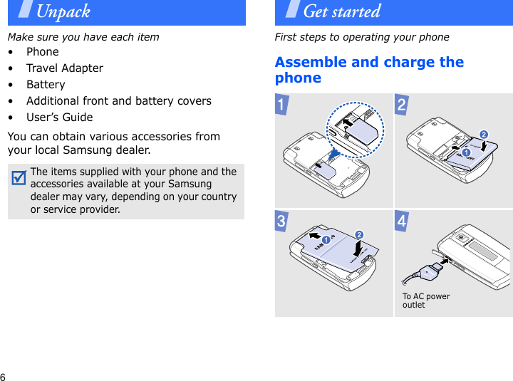 6UnpackMake sure you have each item• Phone•Travel Adapter• Battery• Additional front and battery covers•User’s GuideYou can obtain various accessories from your local Samsung dealer.Get startedFirst steps to operating your phoneAssemble and charge the phone The items supplied with your phone and the accessories available at your Samsung dealer may vary, depending on your country or service provider.  To AC p o w e r outlet 