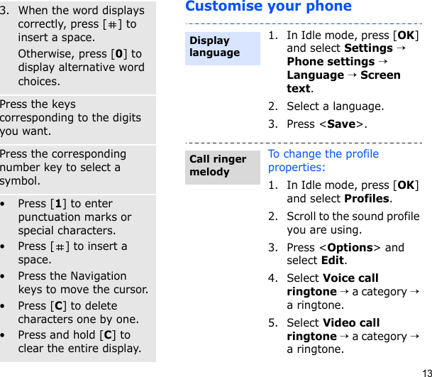 13Customise your phone3. When the word displays correctly, press [ ] to insert a space.Otherwise, press [0] to display alternative word choices.Number modePress the keys corresponding to the digits you want.Symbol modePress the corresponding number key to select a symbol.Other operations• Press [1] to enter punctuation marks or special characters.• Press [ ] to insert a space.• Press the Navigation keys to move the cursor.• Press [C] to delete characters one by one.• Press and hold [C] to clear the entire display.1. In Idle mode, press [OK] and select Settings → Phone settings → Language → Screen text.2. Select a language.3. Press &lt;Save&gt;.To change the profile properties:1. In Idle mode, press [OK] and select Profiles.2. Scroll to the sound profile you are using.3. Press &lt;Options&gt; and select Edit.4. Select Voice call ringtone → a category → a ringtone.5. Select Video call ringtone → a category → a ringtone.Display languageCall ringer melody