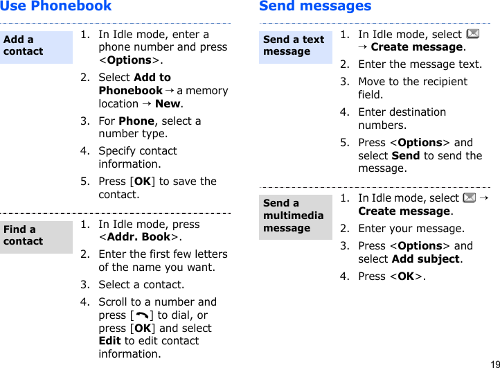 19Use Phonebook Send messages1. In Idle mode, enter a phone number and press &lt;Options&gt;.2. Select Add to Phonebook → a memory location → New.3. For Phone, select a number type.4. Specify contact information.5. Press [OK] to save the contact.1. In Idle mode, press &lt;Addr. Book&gt;.2. Enter the first few letters of the name you want.3. Select a contact.4. Scroll to a number and press [ ] to dial, or press [OK] and select Edit to edit contact information.Add a contactFind a contact1. In Idle mode, select   → Create message.2. Enter the message text.3. Move to the recipient field.4. Enter destination numbers.5. Press &lt;Options&gt; and select Send to send the message.1. In Idle mode, select   → Create message.2. Enter your message.3. Press &lt;Options&gt; and select Add subject.4. Press &lt;OK&gt;.Send a text messageSend a multimedia message