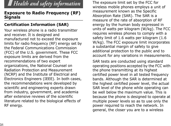 31Health and safety informationExposure to Radio Frequency (RF) SignalsCertification Information (SAR)Your wireless phone is a radio transmitter and receiver. It is designed and manufactured not to exceed the exposure limits for radio frequency (RF) energy set by the Federal Communications Commission (FCC) of the U.S. government. These FCC exposure limits are derived from the recommendations of two expert organizations, the National Counsel on Radiation Protection and Measurement (NCRP) and the Institute of Electrical and Electronics Engineers (IEEE). In both cases, the recommendations were developed by scientific and engineering experts drawn from industry, government, and academia after extensive reviews of the scientific literature related to the biological effects of RF energy.The exposure limit set by the FCC for wireless mobile phones employs a unit of measurement known as the Specific Absorption Rate (SAR). The SAR is a measure of the rate of absorption of RF energy by the human body expressed in units of watts per kilogram (W/kg). The FCC requires wireless phones to comply with a safety limit of 1.6 watts per kilogram (1.6 W/kg). The FCC exposure limit incorporates a substantial margin of safety to give additional protection to the public and to account for any variations in measurements.SAR tests are conducted using standard operating positions accepted by the FCC with the phone transmitting at its highest certified power level in all tested frequency bands. Although the SAR is determined at the highest certified power level, the actual SAR level of the phone while operating can be well below the maximum value. This is because the phone is designed to operate at multiple power levels so as to use only the power required to reach the network. In general, the closer you are to a wireless 