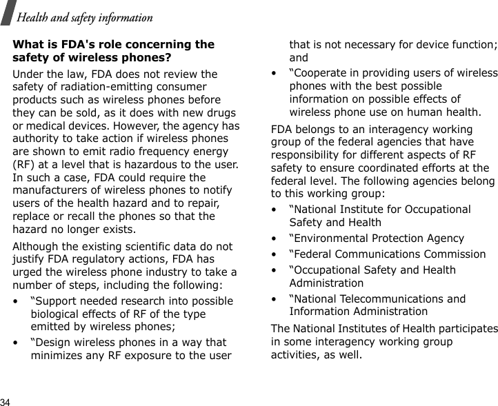 34Health and safety informationWhat is FDA&apos;s role concerning the safety of wireless phones?Under the law, FDA does not review the safety of radiation-emitting consumer products such as wireless phones before they can be sold, as it does with new drugs or medical devices. However, the agency has authority to take action if wireless phones are shown to emit radio frequency energy (RF) at a level that is hazardous to the user. In such a case, FDA could require the manufacturers of wireless phones to notify users of the health hazard and to repair, replace or recall the phones so that the hazard no longer exists.Although the existing scientific data do not justify FDA regulatory actions, FDA has urged the wireless phone industry to take a number of steps, including the following:• “Support needed research into possible biological effects of RF of the type emitted by wireless phones;• “Design wireless phones in a way that minimizes any RF exposure to the user that is not necessary for device function; and• “Cooperate in providing users of wireless phones with the best possible information on possible effects of wireless phone use on human health.FDA belongs to an interagency working group of the federal agencies that have responsibility for different aspects of RF safety to ensure coordinated efforts at the federal level. The following agencies belong to this working group:•“National Institute for Occupational Safety and Health• “Environmental Protection Agency• “Federal Communications Commission• “Occupational Safety and Health Administration• “National Telecommunications and Information AdministrationThe National Institutes of Health participates in some interagency working group activities, as well.
