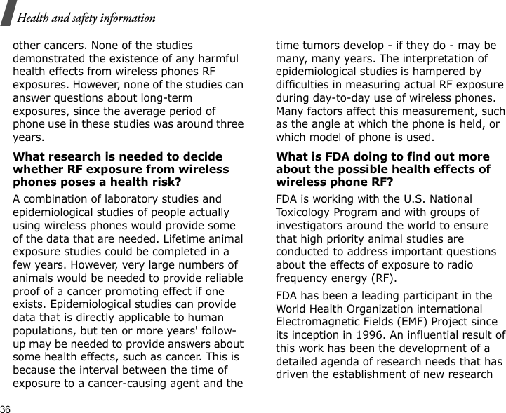 36Health and safety informationother cancers. None of the studies demonstrated the existence of any harmful health effects from wireless phones RF exposures. However, none of the studies can answer questions about long-term exposures, since the average period of phone use in these studies was around three years.What research is needed to decide whether RF exposure from wireless phones poses a health risk?A combination of laboratory studies and epidemiological studies of people actually using wireless phones would provide some of the data that are needed. Lifetime animal exposure studies could be completed in a few years. However, very large numbers of animals would be needed to provide reliable proof of a cancer promoting effect if one exists. Epidemiological studies can provide data that is directly applicable to human populations, but ten or more years&apos; follow-up may be needed to provide answers about some health effects, such as cancer. This is because the interval between the time of exposure to a cancer-causing agent and the time tumors develop - if they do - may be many, many years. The interpretation of epidemiological studies is hampered by difficulties in measuring actual RF exposure during day-to-day use of wireless phones. Many factors affect this measurement, such as the angle at which the phone is held, or which model of phone is used.What is FDA doing to find out more about the possible health effects of wireless phone RF?FDA is working with the U.S. National Toxicology Program and with groups of investigators around the world to ensure that high priority animal studies are conducted to address important questions about the effects of exposure to radio frequency energy (RF).FDA has been a leading participant in the World Health Organization international Electromagnetic Fields (EMF) Project since its inception in 1996. An influential result of this work has been the development of a detailed agenda of research needs that has driven the establishment of new research 