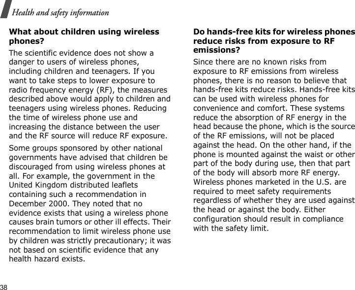 38Health and safety informationWhat about children using wireless phones?The scientific evidence does not show a danger to users of wireless phones, including children and teenagers. If you want to take steps to lower exposure to radio frequency energy (RF), the measures described above would apply to children and teenagers using wireless phones. Reducing the time of wireless phone use and increasing the distance between the user and the RF source will reduce RF exposure.Some groups sponsored by other national governments have advised that children be discouraged from using wireless phones at all. For example, the government in the United Kingdom distributed leaflets containing such a recommendation in December 2000. They noted that no evidence exists that using a wireless phone causes brain tumors or other ill effects. Their recommendation to limit wireless phone use by children was strictly precautionary; it was not based on scientific evidence that any health hazard exists. Do hands-free kits for wireless phones reduce risks from exposure to RF emissions?Since there are no known risks from exposure to RF emissions from wireless phones, there is no reason to believe that hands-free kits reduce risks. Hands-free kits can be used with wireless phones for convenience and comfort. These systems reduce the absorption of RF energy in the head because the phone, which is the source of the RF emissions, will not be placed against the head. On the other hand, if the phone is mounted against the waist or other part of the body during use, then that part of the body will absorb more RF energy. Wireless phones marketed in the U.S. are required to meet safety requirements regardless of whether they are used against the head or against the body. Either configuration should result in compliance with the safety limit.