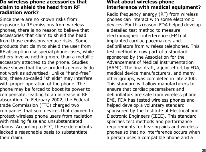 39Do wireless phone accessories that claim to shield the head from RF radiation work?Since there are no known risks from exposure to RF emissions from wireless phones, there is no reason to believe that accessories that claim to shield the head from those emissions reduce risks. Some products that claim to shield the user from RF absorption use special phone cases, while others involve nothing more than a metallic accessory attached to the phone. Studies have shown that these products generally do not work as advertised. Unlike “hand-free” kits, these so-called “shields” may interfere with proper operation of the phone. The phone may be forced to boost its power to compensate, leading to an increase in RF absorption. In February 2002, the Federal trade Commission (FTC) charged two companies that sold devices that claimed to protect wireless phone users from radiation with making false and unsubstantiated claims. According to FTC, these defendants lacked a reasonable basis to substantiate their claim.What about wireless phone interference with medical equipment?Radio frequency energy (RF) from wireless phones can interact with some electronic devices. For this reason, FDA helped develop a detailed test method to measure electromagnetic interference (EMI) of implanted cardiac pacemakers and defibrillators from wireless telephones. This test method is now part of a standard sponsored by the Association for the Advancement of Medical instrumentation (AAMI). The final draft, a joint effort by FDA, medical device manufacturers, and many other groups, was completed in late 2000. This standard will allow manufacturers to ensure that cardiac pacemakers and defibrillators are safe from wireless phone EMI. FDA has tested wireless phones and helped develop a voluntary standard sponsored by the Institute of Electrical and Electronic Engineers (IEEE). This standard specifies test methods and performance requirements for hearing aids and wireless phones so that no interference occurs when a person uses a compatible phone and a 