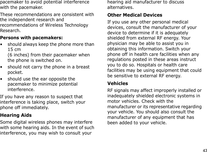 43pacemaker to avoid potential interference with the pacemaker.These recommendations are consistent with the independent research and recommendations of Wireless Technology Research.Persons with pacemakers:• should always keep the phone more than 15 cm (6 inches) from their pacemaker when the phone is switched on.• should not carry the phone in a breast pocket.• should use the ear opposite the pacemaker to minimize potential interference.If you have any reason to suspect that interference is taking place, switch your phone off immediately.Hearing AidsSome digital wireless phones may interfere with some hearing aids. In the event of such interference, you may wish to consult your hearing aid manufacturer to discuss alternatives.Other Medical DevicesIf you use any other personal medical devices, consult the manufacturer of your device to determine if it is adequately shielded from external RF energy. Your physician may be able to assist you in obtaining this information. Switch your phone off in health care facilities when any regulations posted in these areas instruct you to do so. Hospitals or health care facilities may be using equipment that could be sensitive to external RF energy.VehiclesRF signals may affect improperly installed or inadequately shielded electronic systems in motor vehicles. Check with the manufacturer or its representative regarding your vehicle. You should also consult the manufacturer of any equipment that has been added to your vehicle.