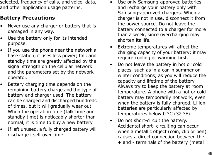 49selected, frequency of calls, and voice, data, and other application usage patterns. Battery Precautions• Never use any charger or battery that is damaged in any way.• Use the battery only for its intended purpose.• If you use the phone near the network&apos;s base station, it uses less power; talk and standby time are greatly affected by the signal strength on the cellular network and the parameters set by the network operator.• Battery charging time depends on the remaining battery charge and the type of battery and charger used. The battery can be charged and discharged hundreds of times, but it will gradually wear out. When the operation time (talk time and standby time) is noticeably shorter than normal, it is time to buy a new battery.• If left unused, a fully charged battery will discharge itself over time.• Use only Samsung-approved batteries and recharge your battery only with Samsung-approved chargers. When a charger is not in use, disconnect it from the power source. Do not leave the battery connected to a charger for more than a week, since overcharging may shorten its life.• Extreme temperatures will affect the charging capacity of your battery: it may require cooling or warming first.• Do not leave the battery in hot or cold places, such as in a car in summer or winter conditions, as you will reduce the capacity and lifetime of the battery. Always try to keep the battery at room temperature. A phone with a hot or cold battery may temporarily not work, even when the battery is fully charged. Li-ion batteries are particularly affected by temperatures below 0 °C (32 °F).• Do not short-circuit the battery. Accidental short- circuiting can occur when a metallic object (coin, clip or pen) causes a direct connection between the + and - terminals of the battery (metal 