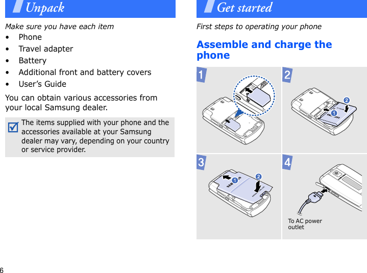 6UnpackMake sure you have each item• Phone• Travel adapter• Battery• Additional front and battery covers•User’s GuideYou can obtain various accessories from your local Samsung dealer.Get startedFirst steps to operating your phoneAssemble and charge the phone The items supplied with your phone and the accessories available at your Samsung dealer may vary, depending on your country or service provider.  To A C p o we r outlet 