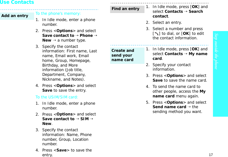 17Step outside the phone    Use ContactsTo the phone’s memory:1. In Idle mode, enter a phone number.2. Press &lt;Options&gt; and select Save contact to → Phone → New → a number type.3. Specify the contact information: First name, Last name, Email work, Email home, Group, Homepage, Birthday, and More information (Job title, Department, Company, Nickname, and Notes).4. Press &lt;Options&gt; and select Save to save the entry.To the USIM/SIM card:1. In Idle mode, enter a phone number.2. Press &lt;Options&gt; and select Save contact to → SIM → New.3. Specify the contact information: Name, Phone number, Group, Location number.4. Press &lt;Save&gt; to save the entry.Add an entry1. In Idle mode, press [OK] and select Contacts → Search contact.2. Select an entry.3. Select a number and press [] to dial, or [OK] to edit the contact information.1. In Idle mode, press [OK] and select Contacts → My name card.2. Specify your contact information.3. Press &lt;Options&gt; and select Save to save the name card.4. To send the name card to other people, access the My name card menu again. 5. Press &lt;Options&gt; and select Send name card → the sending method you want.Find an entryCreate and send your name card