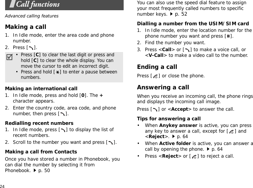 24Call functionsAdvanced calling featuresMaking a call1. In Idle mode, enter the area code and phone number.2. Press [ ].Making an international call1. In Idle mode, press and hold [0]. The + character appears.2. Enter the country code, area code, and phone number, then press [ ].Redialling recent numbers1. In Idle mode, press [ ] to display the list of recent numbers.2. Scroll to the number you want and press [ ].Making a call from ContactsOnce you have stored a number in Phonebook, you can dial the number by selecting it from Phonebook.p. 50You can also use the speed dial feature to assign your most frequently called numbers to specific number keys.p. 52Dialling a number from the USIM/SIM card1. In Idle mode, enter the location number for the phone number you want and press [ ].2. Find the number you want.3. Press &lt;Call&gt; or [ ] to make a voice call, or &lt;V-Call&gt; to make a video call to the number.Ending a callPress [ ] or close the phone.Answering a callWhen you receive an incoming call, the phone rings and displays the incoming call image. Press [ ] or &lt;Accept&gt; to answer the call.Tips for answering a call• When Anykey answer is active, you can press any key to answer a call, except for [ ] and &lt;Reject&gt;.p. 64• When Active folder is active, you can answer a call by opening the phone.p. 64• Press &lt;Reject&gt; or [ ] to reject a call.•  Press [C] to clear the last digit or press and    hold [C] to clear the whole display. You can    move the cursor to edit an incorrect digit.•  Press and hold [] to enter a pause between    numbers.