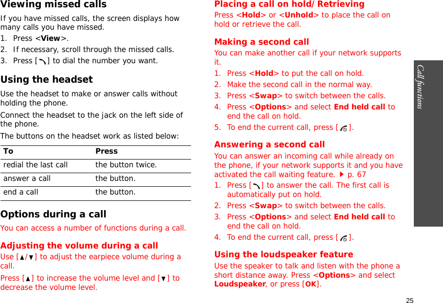 25Call functions    Viewing missed callsIf you have missed calls, the screen displays how many calls you have missed.1. Press &lt;View&gt;.2. If necessary, scroll through the missed calls.3. Press [ ] to dial the number you want.Using the headsetUse the headset to make or answer calls without holding the phone. Connect the headset to the jack on the left side of the phone. The buttons on the headset work as listed below:Options during a callYou can access a number of functions during a call.Adjusting the volume during a callUse [ / ] to adjust the earpiece volume during a call.Press [ ] to increase the volume level and [ ] to decrease the volume level.Placing a call on hold/RetrievingPress &lt;Hold&gt; or &lt;Unhold&gt; to place the call on hold or retrieve the call.Making a second callYou can make another call if your network supports it.1. Press &lt;Hold&gt; to put the call on hold.2. Make the second call in the normal way.3. Press &lt;Swap&gt; to switch between the calls.4. Press &lt;Options&gt; and select End held call to end the call on hold.5. To end the current call, press [ ].Answering a second callYou can answer an incoming call while already on the phone, if your network supports it and you have activated the call waiting feature.p. 67 1. Press [ ] to answer the call. The first call is automatically put on hold.2. Press &lt;Swap&gt; to switch between the calls.3. Press &lt;Options&gt; and select End held call to end the call on hold.4. To end the current call, press [ ].Using the loudspeaker featureUse the speaker to talk and listen with the phone a short distance away. Press &lt;Options&gt; and select Loudspeaker, or press [OK].To Pressredial the last call the button twice.answer a call the button.end a call the button.