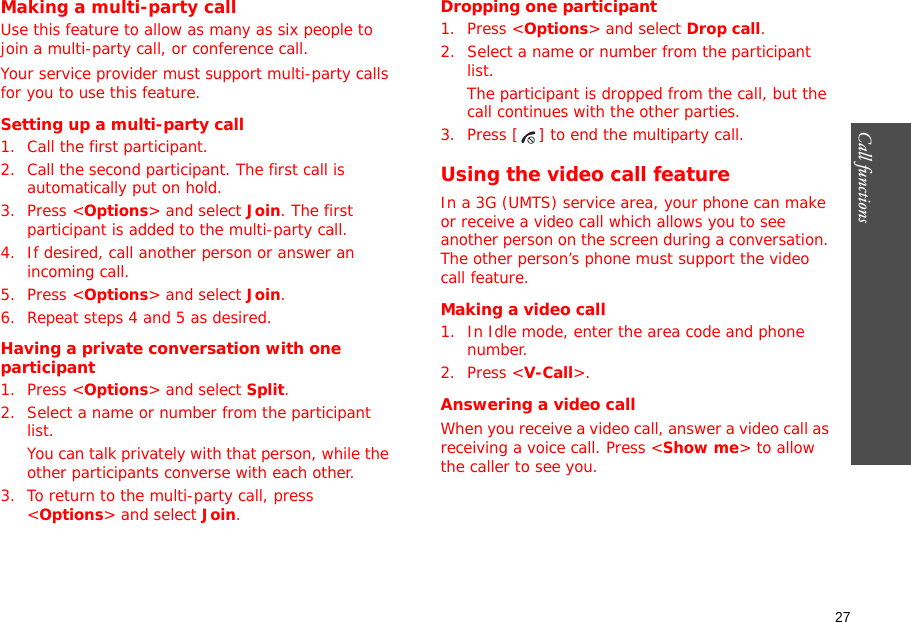 27Call functions    Making a multi-party call Use this feature to allow as many as six people to join a multi-party call, or conference call.Your service provider must support multi-party calls for you to use this feature.Setting up a multi-party call1. Call the first participant.2. Call the second participant. The first call is automatically put on hold.3. Press &lt;Options&gt; and select Join. The first participant is added to the multi-party call.4. If desired, call another person or answer an incoming call.5. Press &lt;Options&gt; and select Join.6. Repeat steps 4 and 5 as desired.Having a private conversation with one participant1. Press &lt;Options&gt; and select Split. 2. Select a name or number from the participant list.You can talk privately with that person, while the other participants converse with each other.3. To return to the multi-party call, press &lt;Options&gt; and select Join.Dropping one participant1. Press &lt;Options&gt; and select Drop call. 2. Select a name or number from the participant list. The participant is dropped from the call, but the call continues with the other parties.3. Press [ ] to end the multiparty call.Using the video call featureIn a 3G (UMTS) service area, your phone can make or receive a video call which allows you to see another person on the screen during a conversation. The other person’s phone must support the video call feature.Making a video call1. In Idle mode, enter the area code and phone number.2. Press &lt;V-Call&gt;.Answering a video callWhen you receive a video call, answer a video call as receiving a voice call. Press &lt;Show me&gt; to allow the caller to see you.