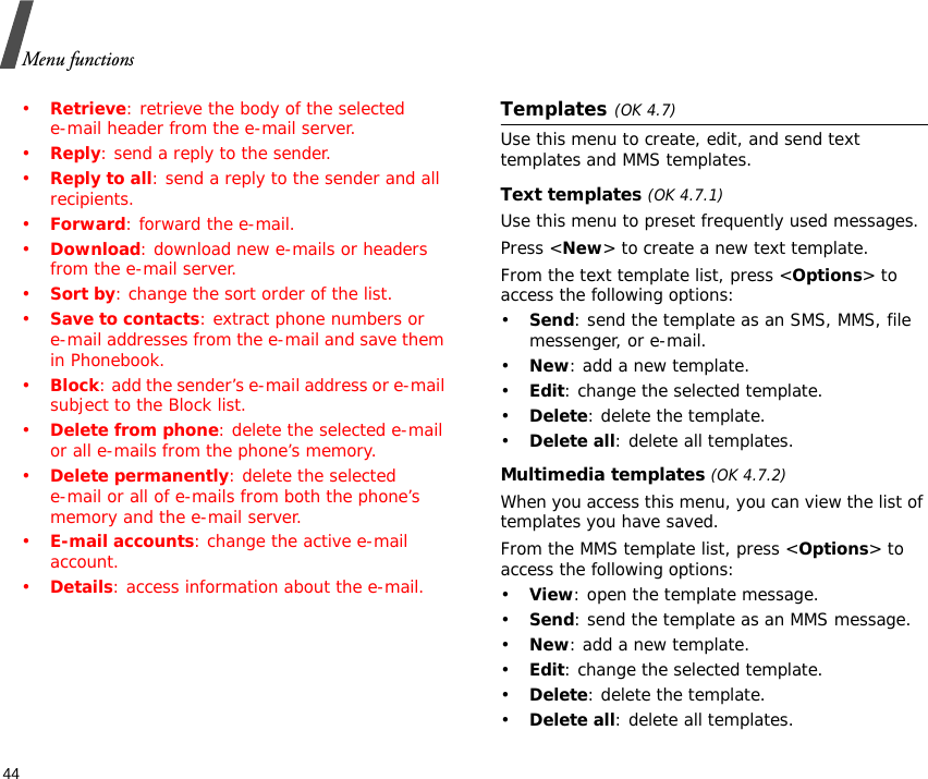 Menu functions44•Retrieve: retrieve the body of the selected e-mail header from the e-mail server.•Reply: send a reply to the sender.•Reply to all: send a reply to the sender and all recipients.•Forward: forward the e-mail.•Download: download new e-mails or headers from the e-mail server.•Sort by: change the sort order of the list.•Save to contacts: extract phone numbers ore-mail addresses from the e-mail and save them in Phonebook.•Block: add the sender’s e-mail address or e-mail subject to the Block list.•Delete from phone: delete the selected e-mail or all e-mails from the phone’s memory.•Delete permanently: delete the selected e-mail or all of e-mails from both the phone’s memory and the e-mail server.•E-mail accounts: change the active e-mail account.•Details: access information about the e-mail.Templates(OK 4.7)Use this menu to create, edit, and send text templates and MMS templates.Text templates (OK 4.7.1)Use this menu to preset frequently used messages.Press &lt;New&gt; to create a new text template.From the text template list, press &lt;Options&gt; to access the following options:•Send: send the template as an SMS, MMS, file messenger, or e-mail.•New: add a new template.•Edit: change the selected template.•Delete: delete the template.•Delete all: delete all templates.Multimedia templates (OK 4.7.2)When you access this menu, you can view the list of templates you have saved.From the MMS template list, press &lt;Options&gt; to access the following options:•View: open the template message.•Send: send the template as an MMS message.•New: add a new template.•Edit: change the selected template.•Delete: delete the template.•Delete all: delete all templates.