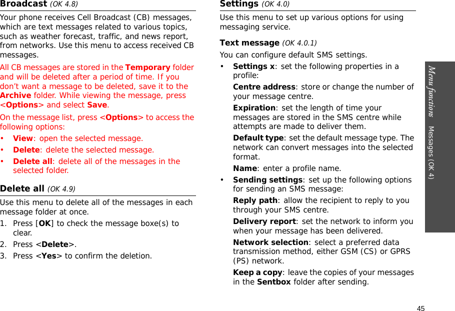 45Menu functions    Messages (OK 4)Broadcast (OK 4.8)Your phone receives Cell Broadcast (CB) messages, which are text messages related to various topics, such as weather forecast, traffic, and news report, from networks. Use this menu to access received CB messages.All CB messages are stored in the Temporary folder and will be deleted after a period of time. If you don’t want a message to be deleted, save it to the Archive folder. While viewing the message, press &lt;Options&gt; and select Save.On the message list, press &lt;Options&gt; to access the following options:•View: open the selected message.•Delete: delete the selected message.•Delete all: delete all of the messages in the selected folder.Delete all (OK 4.9)Use this menu to delete all of the messages in each message folder at once.1. Press [OK] to check the message boxe(s) to clear.2. Press &lt;Delete&gt;.3. Press &lt;Yes&gt; to confirm the deletion.Settings (OK 4.0)Use this menu to set up various options for using messaging service.Text message (OK 4.0.1)You can configure default SMS settings.•Settings x: set the following properties in a profile:Centre address: store or change the number of your message centre.Expiration: set the length of time your messages are stored in the SMS centre while attempts are made to deliver them.Default type: set the default message type. The network can convert messages into the selected format.Name: enter a profile name.•Sending settings: set up the following options for sending an SMS message:Reply path: allow the recipient to reply to you through your SMS centre. Delivery report: set the network to inform you when your message has been delivered.Network selection: select a preferred data transmission method, either GSM (CS) or GPRS (PS) network. Keep a copy: leave the copies of your messages in the Sentbox folder after sending.