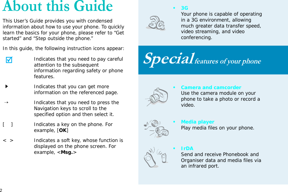 2About this GuideThis User’s Guide provides you with condensed information about how to use your phone. To quickly learn the basics for your phone, please refer to “Get started” and “Step outside the phone.”In this guide, the following instruction icons appear:Indicates that you need to pay careful attention to the subsequent information regarding safety or phone features.Indicates that you can get more information on the referenced page. →Indicates that you need to press the Navigation keys to scroll to the specified option and then select it.[    ] Indicates a key on the phone. For example, [OK]&lt;  &gt; Indicates a soft key, whose function is displayed on the phone screen. For example, &lt;Msg.&gt;•3GYour phone is capable of operating in a 3G environment, allowing much greater data transfer speed, video streaming, and video conferencing. Special features of your phone• Camera and camcorderUse the camera module on your phone to take a photo or record a video.•Media playerPlay media files on your phone.•IrDASend and receive Phonebook and Organiser data and media files via an infrared port.