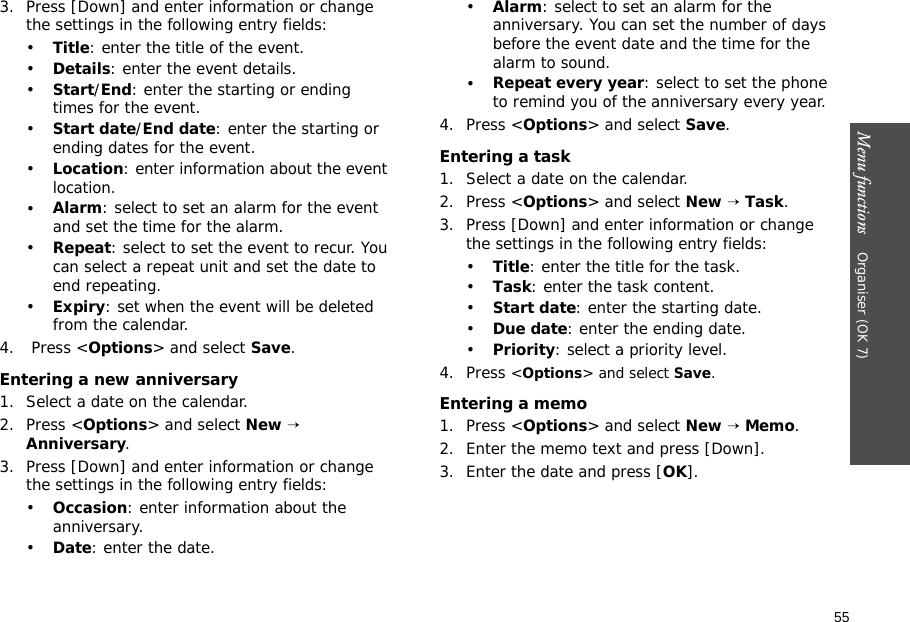 55Menu functions    Organiser (OK 7)3. Press [Down] and enter information or change the settings in the following entry fields:•Title: enter the title of the event.•Details: enter the event details.•Start/End: enter the starting or ending times for the event.•Start date/End date: enter the starting or ending dates for the event.•Location: enter information about the event location. •Alarm: select to set an alarm for the event and set the time for the alarm.•Repeat: select to set the event to recur. You can select a repeat unit and set the date to end repeating.•Expiry: set when the event will be deleted from the calendar. 4.  Press &lt;Options&gt; and select Save.Entering a new anniversary1. Select a date on the calendar.2. Press &lt;Options&gt; and select New → Anniversary.3. Press [Down] and enter information or change the settings in the following entry fields:•Occasion: enter information about the anniversary.•Date: enter the date.•Alarm: select to set an alarm for the anniversary. You can set the number of days before the event date and the time for the alarm to sound.•Repeat every year: select to set the phone to remind you of the anniversary every year.4. Press &lt;Options&gt; and select Save.Entering a task1. Select a date on the calendar.2. Press &lt;Options&gt; and select New → Task.3. Press [Down] and enter information or change the settings in the following entry fields:•Title: enter the title for the task.•Task: enter the task content.•Start date: enter the starting date.•Due date: enter the ending date.•Priority: select a priority level.4. Press &lt;Options&gt; and select Save.Entering a memo1. Press &lt;Options&gt; and select New → Memo.2. Enter the memo text and press [Down].3. Enter the date and press [OK].