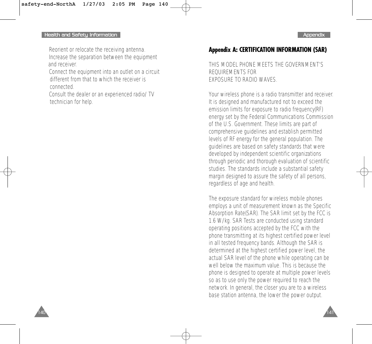 141AAppppeennddiixxAppendix A: CERTIFICATION INFORMATION (SAR)THIS MODEL PHONE MEETS THE GOVERNMENT’SREQUIREMENTS FOR EXPOSURE TO RADIO WAVES.Your wireless phone is a radio transmitter and receiver.It is designed and manufactured not to exceed theemission limits for exposure to radio frequency(RF)energy set by the Federal Communications Commissionof the U.S. Government. These limits are part ofcomprehensive guidelines and establish permittedlevels of RF energy for the general population. Theguidelines are based on safety standards that weredeveloped by independent scientific organizationsthrough periodic and thorough evaluation of scientificstudies. The standards include a substantial safetymargin designed to assure the safety of all persons,regardless of age and health. The exposure standard for wireless mobile phonesemploys a unit of measurement known as the SpecificAbsorption Rate(SAR). The SAR limit set by the FCC is1.6 W/kg. SAR Tests are conducted using standardoperating positions accepted by the FCC with thephone transmitting at its highest certified power levelin all tested frequency bands. Although the SAR isdetermined at the highest certified power level, theactual SAR level of the phone while operating can bewell below the maximum value. This is because thephone is designed to operate at multiple power levelsso as to use only the power required to reach thenetwork. In general, the closer you are to a wirelessbase station antenna, the lower the power output.140HHeeaalltthh  aanndd  SSaaffeettyy  IInnffoorrmmaattiioonn•  Reorient or relocate the receiving antenna.•  Increase the separation between the equipment and receiver.•  Connect the equipment into an outlet on a circuit different from that to which the receiver is connected.•  Consult the dealer or an experienced radio/ TV technician for help.safety-end-NorthA  1/27/03  2:05 PM  Page 140