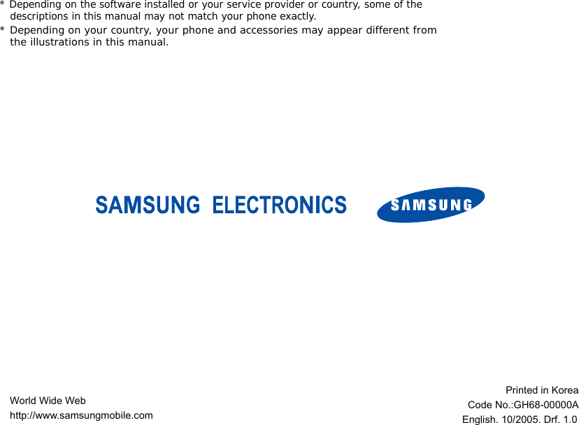 * Depending on the software installed or your service provider or country, some of the descriptions in this manual may not match your phone exactly.* Depending on your country, your phone and accessories may appear different from the illustrations in this manual.World Wide Webhttp://www.samsungmobile.comPrinted in KoreaCode No.:GH68-00000AEnglish. 10/2005. Drf. 1.0