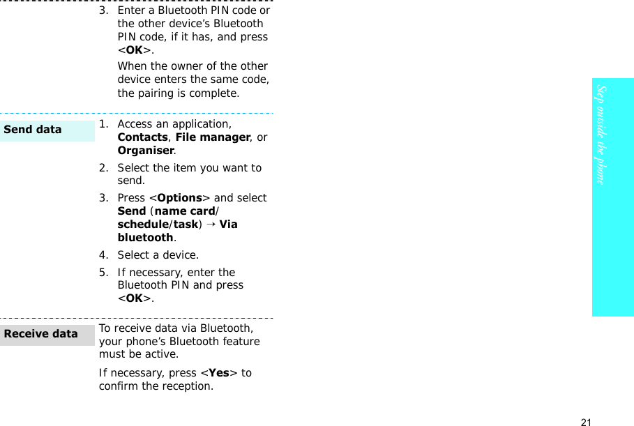 21Step outside the phone    3. Enter a Bluetooth PIN code or the other device’s Bluetooth PIN code, if it has, and press &lt;OK&gt;.When the owner of the other device enters the same code, the pairing is complete.1. Access an application, Contacts, File manager, or Organiser.2. Select the item you want to send.3. Press &lt;Options&gt; and select Send (name card/schedule/task) → Via bluetooth. 4. Select a device.5. If necessary, enter the Bluetooth PIN and press &lt;OK&gt;.To receive data via Bluetooth, your phone’s Bluetooth feature must be active.If necessary, press &lt;Yes&gt; to confirm the reception.Send dataReceive data