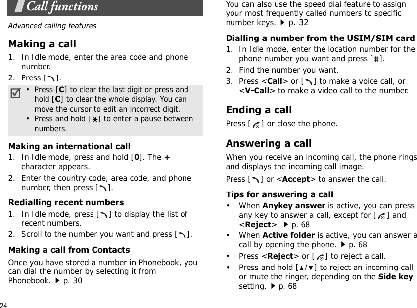 24Call functionsAdvanced calling featuresMaking a call1. In Idle mode, enter the area code and phone number.2. Press [ ].Making an international call1. In Idle mode, press and hold [0]. The + character appears.2. Enter the country code, area code, and phone number, then press [ ].Redialling recent numbers1. In Idle mode, press [ ] to display the list of recent numbers.2. Scroll to the number you want and press [ ].Making a call from ContactsOnce you have stored a number in Phonebook, you can dial the number by selecting it from Phonebook.p. 30You can also use the speed dial feature to assign your most frequently called numbers to specific number keys.p. 32Dialling a number from the USIM/SIM card1. In Idle mode, enter the location number for the phone number you want and press [ ].2. Find the number you want.3. Press &lt;Call&gt; or [ ] to make a voice call, or &lt;V-Call&gt; to make a video call to the number.Ending a callPress [ ] or close the phone.Answering a callWhen you receive an incoming call, the phone rings and displays the incoming call image. Press [ ] or &lt;Accept&gt; to answer the call.Tips for answering a call• When Anykey answer is active, you can press any key to answer a call, except for [ ] and &lt;Reject&gt;.p. 68• When Active folder is active, you can answer a call by opening the phone.p. 68• Press &lt;Reject&gt; or [ ] to reject a call.• Press and hold [ / ] to reject an incoming call or mute the ringer, depending on the Side key setting.p. 68•  Press [C] to clear the last digit or press and    hold [C] to clear the whole display. You can    move the cursor to edit an incorrect digit.•  Press and hold [] to enter a pause between    numbers.