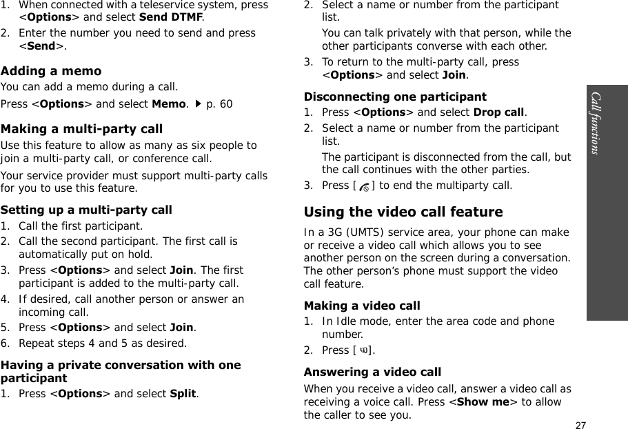 27Call functions    1. When connected with a teleservice system, press &lt;Options&gt; and select Send DTMF.2. Enter the number you need to send and press &lt;Send&gt;.Adding a memoYou can add a memo during a call. Press &lt;Options&gt; and select Memo.p. 60Making a multi-party call Use this feature to allow as many as six people to join a multi-party call, or conference call.Your service provider must support multi-party calls for you to use this feature.Setting up a multi-party call1. Call the first participant.2. Call the second participant. The first call is automatically put on hold.3. Press &lt;Options&gt; and select Join. The first participant is added to the multi-party call.4. If desired, call another person or answer an incoming call.5. Press &lt;Options&gt; and select Join.6. Repeat steps 4 and 5 as desired.Having a private conversation with one participant1. Press &lt;Options&gt; and select Split. 2. Select a name or number from the participant list.You can talk privately with that person, while the other participants converse with each other.3. To return to the multi-party call, press &lt;Options&gt; and select Join. Disconnecting one participant1. Press &lt;Options&gt; and select Drop call. 2. Select a name or number from the participant list. The participant is disconnected from the call, but the call continues with the other parties.3. Press [ ] to end the multiparty call.Using the video call featureIn a 3G (UMTS) service area, your phone can make or receive a video call which allows you to see another person on the screen during a conversation. The other person’s phone must support the video call feature.Making a video call1. In Idle mode, enter the area code and phone number.2. Press [ ].Answering a video callWhen you receive a video call, answer a video call as receiving a voice call. Press &lt;Show me&gt; to allow the caller to see you.