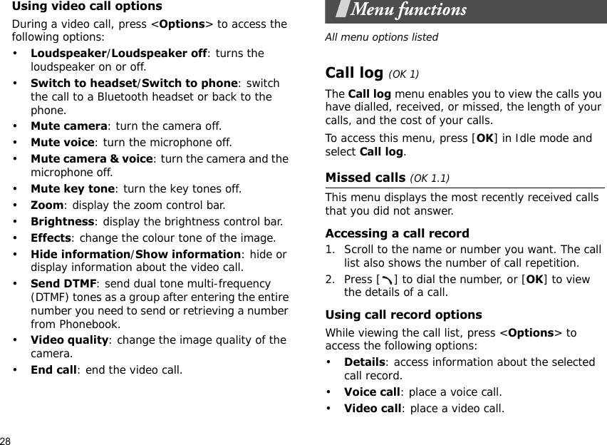 28Using video call optionsDuring a video call, press &lt;Options&gt; to access the following options:•Loudspeaker/Loudspeaker off: turns the loudspeaker on or off.•Switch to headset/Switch to phone: switch the call to a Bluetooth headset or back to the phone.•Mute camera: turn the camera off.•Mute voice: turn the microphone off.•Mute camera &amp; voice: turn the camera and the microphone off.•Mute key tone: turn the key tones off.•Zoom: display the zoom control bar.•Brightness: display the brightness control bar.•Effects: change the colour tone of the image.•Hide information/Show information: hide or display information about the video call.•Send DTMF: send dual tone multi-frequency (DTMF) tones as a group after entering the entire number you need to send or retrieving a number from Phonebook.•Video quality: change the image quality of the camera.•End call: end the video call.Menu functionsAll menu options listedCall log (OK 1)The Call log menu enables you to view the calls you have dialled, received, or missed, the length of your calls, and the cost of your calls.To access this menu, press [OK] in Idle mode and select Call log.Missed calls (OK 1.1)This menu displays the most recently received calls that you did not answer.Accessing a call record1. Scroll to the name or number you want. The call list also shows the number of call repetition.2. Press [ ] to dial the number, or [OK] to view the details of a call.Using call record optionsWhile viewing the call list, press &lt;Options&gt; to access the following options:•Details: access information about the selected call record.•Voice call: place a voice call.•Video call: place a video call.