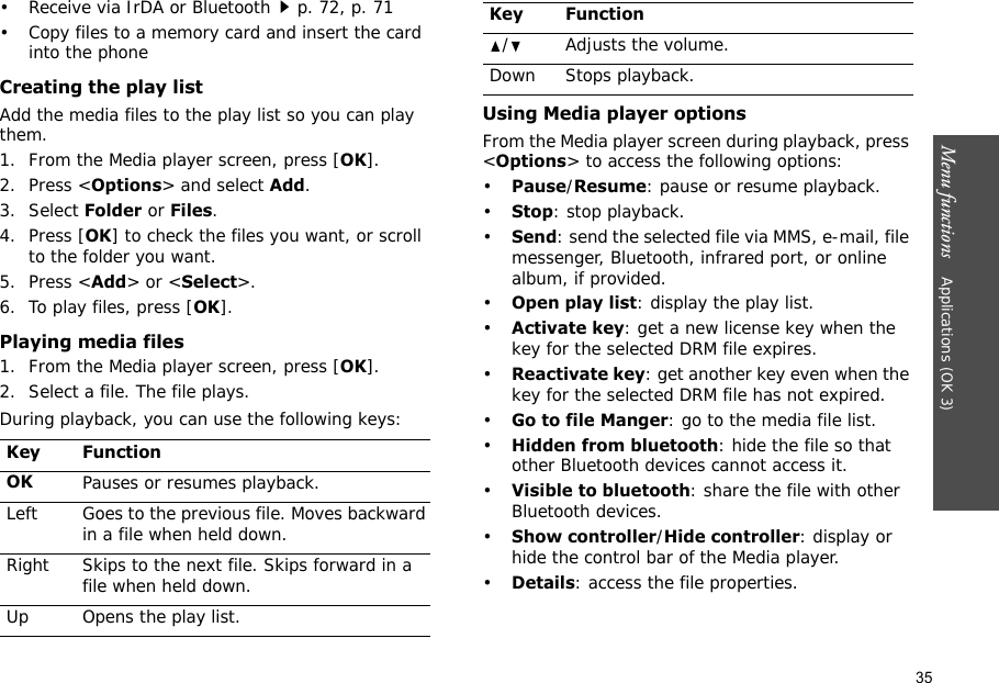 35Menu functions    Applications (OK 3)• Receive via IrDA or Bluetoothp. 72, p. 71• Copy files to a memory card and insert the card into the phoneCreating the play listAdd the media files to the play list so you can play them.1. From the Media player screen, press [OK].2. Press &lt;Options&gt; and select Add.3. Select Folder or Files. 4. Press [OK] to check the files you want, or scroll to the folder you want.5. Press &lt;Add&gt; or &lt;Select&gt;.6. To play files, press [OK].Playing media files1. From the Media player screen, press [OK].2. Select a file. The file plays.During playback, you can use the following keys:Using Media player optionsFrom the Media player screen during playback, press &lt;Options&gt; to access the following options:•Pause/Resume: pause or resume playback.•Stop: stop playback.•Send: send the selected file via MMS, e-mail, file messenger, Bluetooth, infrared port, or online album, if provided.•Open play list: display the play list.•Activate key: get a new license key when the key for the selected DRM file expires.•Reactivate key: get another key even when the key for the selected DRM file has not expired.•Go to file Manger: go to the media file list.•Hidden from bluetooth: hide the file so that other Bluetooth devices cannot access it.•Visible to bluetooth: share the file with other Bluetooth devices.•Show controller/Hide controller: display or hide the control bar of the Media player.•Details: access the file properties.Key FunctionOKPauses or resumes playback.Left Goes to the previous file. Moves backward in a file when held down.Right Skips to the next file. Skips forward in a file when held down.Up Opens the play list. / Adjusts the volume.Down Stops playback.Key Function