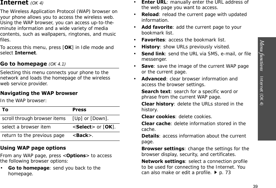 39Menu functions    Internet (OK 4)Internet (OK 4)The Wireless Application Protocol (WAP) browser on your phone allows you to access the wireless web. Using the WAP browser, you can access up-to-the-minute information and a wide variety of media contents, such as wallpapers, ringtones, and music files.To access this menu, press [OK] in Idle mode and select Internet.Go to homepage (OK 4.1)Selecting this menu connects your phone to the network and loads the homepage of the wireless web service provider. Navigating the WAP browserIn the WAP browser:Using WAP page optionsFrom any WAP page, press &lt;Options&gt; to access the following browser options:•Go to homepage: send you back to the homepage.•Enter URL: manually enter the URL address of the web page you want to access.•Reload: reload the current page with updated information.•Add favorite: add the current page to your bookmark list.•Favorites: access the bookmark list.•History: show URLs previously visited.•Send link: send the URL via SMS, e-mail, or file messenger.•Save: save the image of the current WAP page or the current page.•Advanced: clear browser information and access the browser settings.Search text: search for a specific word or phrase from the current WAP page.Clear history: delete the URLs stored in the history.Clear cookies: delete cookies.Clear cache: delete information stored in the cache.Details: access information about the current page.Browser settings: change the settings for the browser display, security, and certificates.Network settings: select a connection profile to be used for connecting to the Internet. You can also make or edit a profile.p. 73 To Pressscroll through browser items  [Up] or [Down]. select a browser item &lt;Select&gt; or [OK].return to the previous page &lt;Back&gt;.