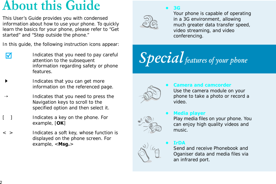 2About this GuideThis User’s Guide provides you with condensed information about how to use your phone. To quickly learn the basics for your phone, please refer to “Get started” and “Step outside the phone.”In this guide, the following instruction icons appear:Indicates that you need to pay careful attention to the subsequent information regarding safety or phone features.Indicates that you can get more information on the referenced page. →Indicates that you need to press the Navigation keys to scroll to the specified option and then select it.[    ] Indicates a key on the phone. For example, [OK]&lt;  &gt; Indicates a soft key, whose function is displayed on the phone screen. For example, &lt;Msg.&gt;•3GYour phone is capable of operating in a 3G environment, allowing much greater data transfer speed, video streaming, and video conferencing. Special features of your phone• Camera and camcorderUse the camera module on your phone to take a photo or record a video.•Media playerPlay media files on your phone. You can enjoy high quality videos and music.•IrDASend and receive Phonebook and Oganiser data and media files via an infrared port.