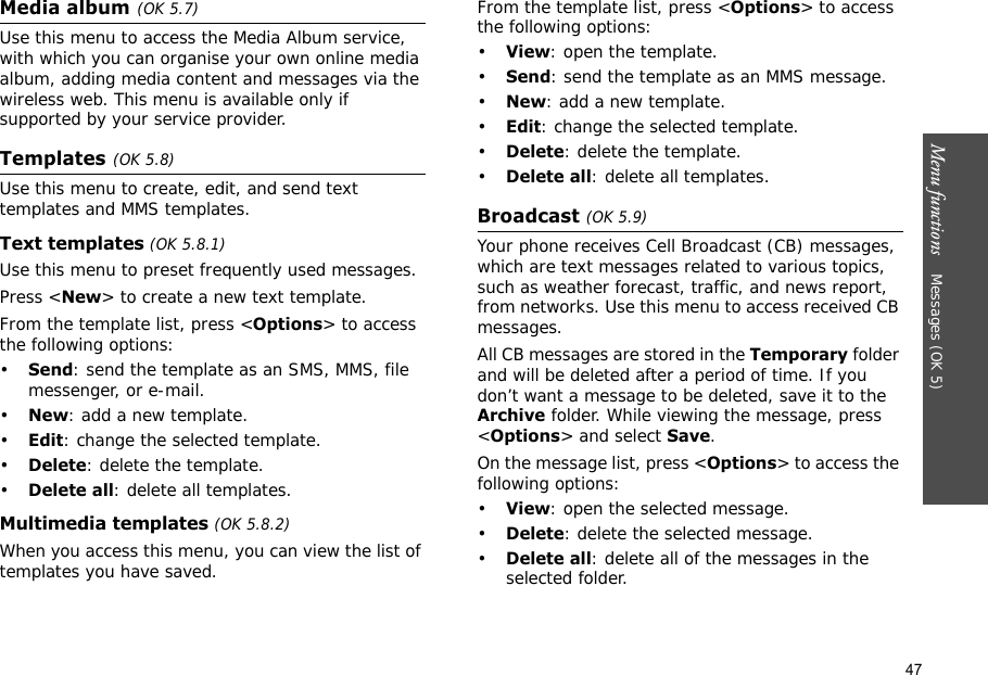 47Menu functions    Messages (OK 5)Media album(OK 5.7)Use this menu to access the Media Album service, with which you can organise your own online media album, adding media content and messages via the wireless web. This menu is available only if supported by your service provider.Templates(OK 5.8)Use this menu to create, edit, and send text templates and MMS templates.Text templates (OK 5.8.1)Use this menu to preset frequently used messages.Press &lt;New&gt; to create a new text template.From the template list, press &lt;Options&gt; to access the following options:•Send: send the template as an SMS, MMS, file messenger, or e-mail.•New: add a new template.•Edit: change the selected template.•Delete: delete the template.•Delete all: delete all templates.Multimedia templates (OK 5.8.2)When you access this menu, you can view the list of templates you have saved.From the template list, press &lt;Options&gt; to access the following options:•View: open the template.•Send: send the template as an MMS message.•New: add a new template.•Edit: change the selected template.•Delete: delete the template.•Delete all: delete all templates.Broadcast (OK 5.9)Your phone receives Cell Broadcast (CB) messages, which are text messages related to various topics, such as weather forecast, traffic, and news report, from networks. Use this menu to access received CB messages.All CB messages are stored in the Temporary folder and will be deleted after a period of time. If you don’t want a message to be deleted, save it to the Archive folder. While viewing the message, press &lt;Options&gt; and select Save.On the message list, press &lt;Options&gt; to access the following options:•View: open the selected message.•Delete: delete the selected message.•Delete all: delete all of the messages in the selected folder.