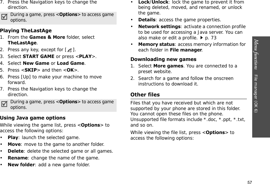 57Menu functions    File manager (OK 6)7. Press the Navigation keys to change the direction.Playing TheLastAge1. From the Games &amp; More folder, select TheLastAge.2. Press any key, except for [ ].3. Select START GAME or press &lt;PLAY&gt;.4. Select New Game or Load Game.5. Press &lt;SKIP&gt; and then &lt;OK&gt;.6. Press [Up] to make your machine to move forward.7. Press the Navigation keys to change the direction.Using Java game optionsWhile viewing the game list, press &lt;Options&gt; to access the following options:•Play: launch the selected game.•Move: move to the game to another folder.•Delete: delete the selected game or all games.•Rename: change the name of the game.•New folder: add a new game folder.•Lock/Unlock: lock the game to prevent it from being deleted, moved, and renamed, or unlock the game.•Details: access the game properties.•Network settings: activate a connection profile to be used for accessing a Java server. You can also make or edit a profile.p. 73 •Memory status: access memory information for each folder in File manager.Downloading new games1. Select More games. You are connected to a preset website.2. Search for a game and follow the onscreen instructions to download it.Other filesFiles that you have received but which are not supported by your phone are stored in this folder. You cannot open these files on the phone. Unsupported file formats include *.doc, *.ppt, *.txt, and so on.While viewing the file list, press &lt;Options&gt; to access the following options:During a game, press &lt;Options&gt; to access game options.During a game, press &lt;Options&gt; to access game options.