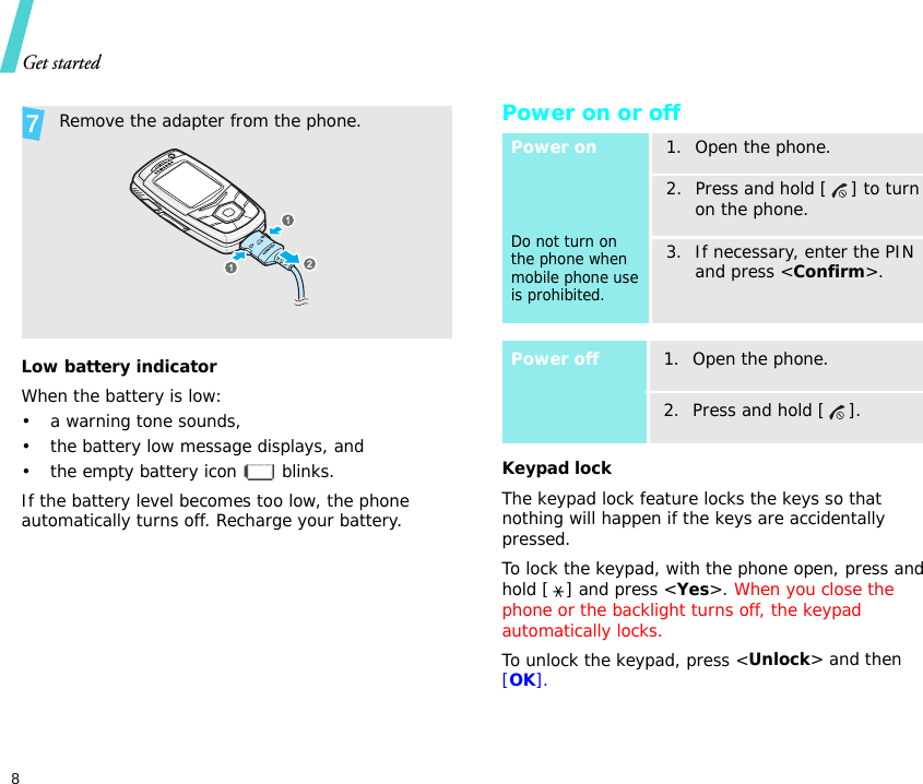 Get started8Low battery indicatorWhen the battery is low:• a warning tone sounds,• the battery low message displays, and• the empty battery icon   blinks.If the battery level becomes too low, the phone automatically turns off. Recharge your battery.Power on or offKeypad lockThe keypad lock feature locks the keys so that nothing will happen if the keys are accidentally pressed.To lock the keypad, with the phone open, press and hold [ ] and press &lt;Yes&gt;. When you close the phone or the backlight turns off, the keypad automatically locks.To unlock the keypad, press &lt;Unlock&gt; and then [OK].  Remove the adapter from the phone.Power onDo not turn on the phone when mobile phone use is prohibited.1. Open the phone.2. Press and hold [ ] to turn on the phone.3. If necessary, enter the PIN and press &lt;Confirm&gt;.Power off1. Open the phone.2. Press and hold [ ].