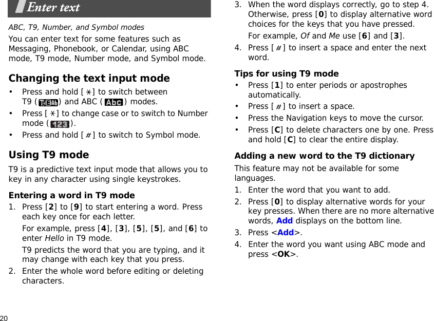 20Enter textABC, T9, Number, and Symbol modesYou can enter text for some features such as Messaging, Phonebook, or Calendar, using ABC mode, T9 mode, Number mode, and Symbol mode.Changing the text input mode• Press and hold [ ] to switch between T9 ( ) and ABC ( ) modes.• Press [ ] to change case or to switch to Number mode ( ).• Press and hold [ ] to switch to Symbol mode.Using T9 modeT9 is a predictive text input mode that allows you to key in any character using single keystrokes.Entering a word in T9 mode1. Press [2] to [9] to start entering a word. Press each key once for each letter. For example, press [4], [3], [5], [5], and [6] to enter Hello in T9 mode. T9 predicts the word that you are typing, and it may change with each key that you press.2. Enter the whole word before editing or deleting characters.3. When the word displays correctly, go to step 4. Otherwise, press [0] to display alternative word choices for the keys that you have pressed. For example, Of and Me use [6] and [3].4. Press [ ] to insert a space and enter the next word.Tips for using T9 mode• Press [1] to enter periods or apostrophes automatically.• Press [ ] to insert a space.• Press the Navigation keys to move the cursor. • Press [C] to delete characters one by one. Press and hold [C] to clear the entire display.Adding a new word to the T9 dictionaryThis feature may not be available for some languages.1. Enter the word that you want to add.2. Press [0] to display alternative words for your key presses. When there are no more alternative words, Add displays on the bottom line. 3. Press &lt;Add&gt;.4. Enter the word you want using ABC mode and press &lt;OK&gt;.