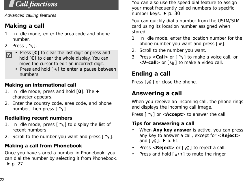22Call functionsAdvanced calling featuresMaking a call1. In Idle mode, enter the area code and phone number.2. Press [ ].Making an international call1. In Idle mode, press and hold [0]. The + character appears.2. Enter the country code, area code, and phone number, then press [ ].Redialling recent numbers1. In Idle mode, press [ ] to display the list of recent numbers.2. Scroll to the number you want and press [ ].Making a call from PhonebookOnce you have stored a number in Phonebook, you can dial the number by selecting it from Phonebook.p. 27You can also use the speed dial feature to assign your most frequently called numbers to specific number keys.p. 30You can quickly dial a number from the USIM/SIM card using its location number assigned when stored.1. In Idle mode, enter the location number for the phone number you want and press [ ].2. Scroll to the number you want.3. Press &lt;Call&gt; or [ ] to make a voice call, or &lt;V-call&gt; or [ ] to make a video call.Ending a callPress [ ] or close the phone.Answering a callWhen you receive an incoming call, the phone rings and displays the incoming call image. Press [ ] or &lt;Accept&gt; to answer the call.Tips for answering a call• When Any key answer is active, you can press any key to answer a call, except for &lt;Reject&gt; and [ ].p. 61• Press &lt;Reject&gt; or [ ] to reject a call.• Press and hold [ / ] to mute the ringer.•  Press [C] to clear the last digit or press and   hold [C] to clear the whole display. You can   move the cursor to edit an incorrect digit.•  Press and hold [ ] to enter a pause between   numbers.