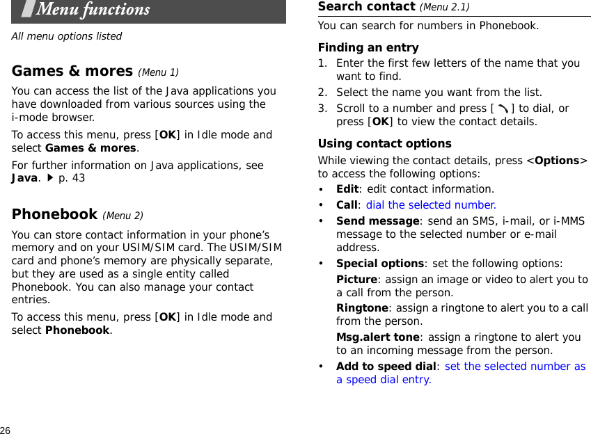 26Menu functionsAll menu options listedGames &amp; mores (Menu 1)You can access the list of the Java applications you have downloaded from various sources using the i-mode browser. To access this menu, press [OK] in Idle mode and select Games &amp; mores.For further information on Java applications, see Java.p. 43Phonebook (Menu 2)You can store contact information in your phone’s memory and on your USIM/SIM card. The USIM/SIM card and phone’s memory are physically separate, but they are used as a single entity called Phonebook. You can also manage your contact entries.To access this menu, press [OK] in Idle mode and select Phonebook.Search contact (Menu 2.1)You can search for numbers in Phonebook.Finding an entry1. Enter the first few letters of the name that you want to find.2. Select the name you want from the list.3. Scroll to a number and press [ ] to dial, or press [OK] to view the contact details.Using contact optionsWhile viewing the contact details, press &lt;Options&gt; to access the following options:•Edit: edit contact information.•Call: dial the selected number.•Send message: send an SMS, i-mail, or i-MMS message to the selected number or e-mail address.•Special options: set the following options:Picture: assign an image or video to alert you to a call from the person.Ringtone: assign a ringtone to alert you to a call from the person.Msg.alert tone: assign a ringtone to alert you to an incoming message from the person.•Add to speed dial: set the selected number as a speed dial entry. 