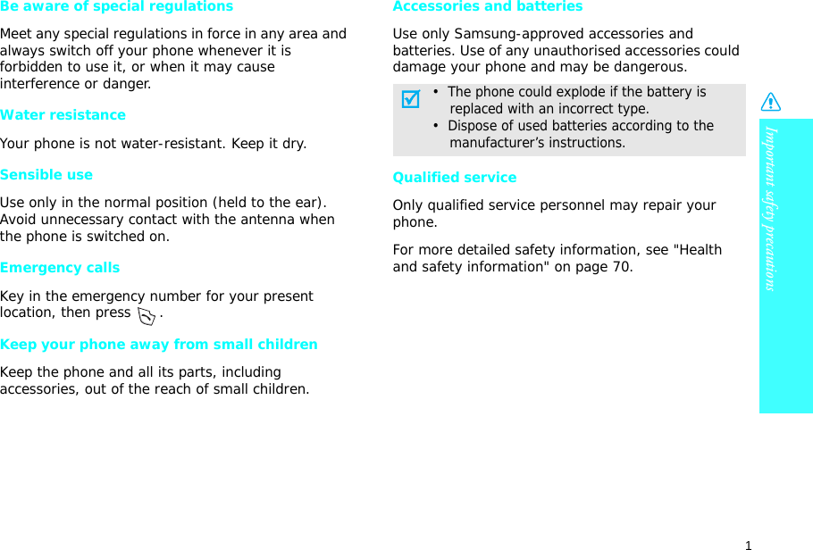1Important safety precautionsBe aware of special regulationsMeet any special regulations in force in any area and always switch off your phone whenever it is forbidden to use it, or when it may cause interference or danger.Water resistanceYour phone is not water-resistant. Keep it dry. Sensible useUse only in the normal position (held to the ear). Avoid unnecessary contact with the antenna when the phone is switched on.Emergency callsKey in the emergency number for your present location, then press  . Keep your phone away from small children Keep the phone and all its parts, including accessories, out of the reach of small children.Accessories and batteriesUse only Samsung-approved accessories and batteries. Use of any unauthorised accessories could damage your phone and may be dangerous.Qualified serviceOnly qualified service personnel may repair your phone.For more detailed safety information, see &quot;Health and safety information&quot; on page 70.•  The phone could explode if the battery is    replaced with an incorrect type.•  Dispose of used batteries according to the    manufacturer’s instructions.