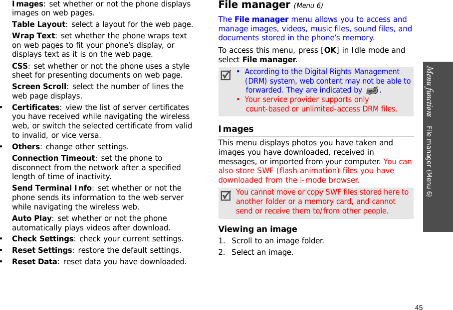 45Menu functions    File manager (Menu 6)Images: set whether or not the phone displays images on web pages.Table Layout: select a layout for the web page.Wrap Text: set whether the phone wraps text on web pages to fit your phone’s display, or displays text as it is on the web page.CSS: set whether or not the phone uses a style sheet for presenting documents on web page.Screen Scroll: select the number of lines the web page displays.•Certificates: view the list of server certificates you have received while navigating the wireless web, or switch the selected certificate from valid to invalid, or vice versa.•Others: change other settings.Connection Timeout: set the phone to disconnect from the network after a specified length of time of inactivity.Send Terminal Info: set whether or not the phone sends its information to the web server while navigating the wireless web.Auto Play: set whether or not the phone automatically plays videos after download.•Check Settings: check your current settings.•Reset Settings: restore the default settings.•Reset Data: reset data you have downloaded.File manager (Menu 6)The File manager menu allows you to access and manage images, videos, music files, sound files, and documents stored in the phone’s memory.To access this menu, press [OK] in Idle mode and select File manager.Images This menu displays photos you have taken and images you have downloaded, received in messages, or imported from your computer. You can also store SWF (flash animation) files you have downloaded from the i-mode browser. Viewing an image1. Scroll to an image folder.2. Select an image. •  According to the Digital Rights Management    (DRM) system, web content may not be able to    forwarded. They are indicated by .•  Your service provider supports only     count-based or unlimited-access DRM files.You cannot move or copy SWF files stored here to another folder or a memory card, and cannot send or receive them to/from other people.