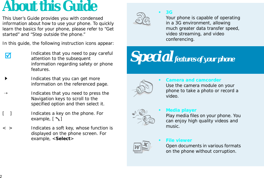 2About this GuideThis User’s Guide provides you with condensed information about how to use your phone. To quickly learn the basics for your phone, please refer to “Get started” and “Step outside the phone.”In this guide, the following instruction icons appear:Indicates that you need to pay careful attention to the subsequent information regarding safety or phone features.Indicates that you can get more information on the referenced page. →Indicates that you need to press the Navigation keys to scroll to the specified option and then select it.[    ] Indicates a key on the phone. For example, []&lt;  &gt; Indicates a soft key, whose function is displayed on the phone screen. For example, &lt;Select&gt;•3GYour phone is capable of operating in a 3G environment, allowing much greater data transfer speed, video streaming, and video conferencing. Special features of your phone• Camera and camcorderUse the camera module on your phone to take a photo or record a video.•Media playerPlay media files on your phone. You can enjoy high quality videos and music.• File viewerOpen documents in various formats on the phone without corruption.