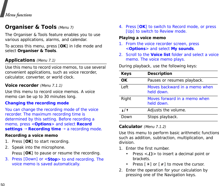 Menu functions50Organiser &amp; Tools (Menu 7)The Organiser &amp; Tools feature enables you to use various applications, alarms, and calendar.To access this menu, press [OK] in Idle mode and select Organiser &amp; Tools.Applications (Menu 7.1)Use this menu to record voice memos, to use several convenient applications, such as voice recorder, calculator, converter, or world clock.Voice recorder(Menu 7.1.1)Use this menu to record voice memos. A voice memo can be up to 30 minutes long.Changing the recording modeYou can change the recording mode of the voice recorder. The maximum recording time is determined by this setting. Before recording a memo, press &lt;Options&gt; and select Record settings → Recording time → a recording mode.Recording a voice memo1. Press [OK] to start recording. 2. Speak into the microphone.Press [OK] to pause or resume the recording.3. Press [Down] or &lt;Stop&gt; to end recording. The voice memo is saved automatically.4. Press [OK] to switch to Record mode, or press [Up] to switch to Review mode.Playing a voice memo1. From the voice recorder screen, press &lt;Options&gt; and select My sounds.2. Scroll to the Voice list folder and select a voice memo. The voice memo plays.During playback, use the following keys:Calculator(Menu 7.1.2) Use this menu to perform basic arithmetic functions such as addition, subtraction, multiplication, and division.1. Enter the first number. •Press &lt;.()&gt; to insert a decimal point or brackets.• Press [ ] or [ ] to move the cursor.2. Enter the operation for your calculation by pressing one of the Navigation keys.Keys DescriptionOKPauses or resumes playback.Left Moves backward in a memo when held down.Right Moves forward in a memo when held down./ Adjusts the volume.Down Stops playback.