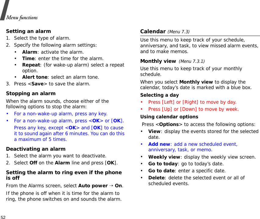Menu functions52Setting an alarm1. Select the type of alarm.2. Specify the following alarm settings:•Alarm: activate the alarm.•Time: enter the time for the alarm.•Repeat: (for wake-up alarm) select a repeat option.•Alert tone: select an alarm tone.3. Press &lt;Save&gt; to save the alarm.Stopping an alarmWhen the alarm sounds, choose either of the following options to stop the alarm:• For a non-wake-up alarm, press any key.• For a non-wake-up alarm, press &lt;OK&gt; or [OK].Press any key, except &lt;OK&gt; and [OK] to cause it to sound again after 6 minutes. You can do this a maximum of 5 times.Deactivating an alarm1. Select the alarm you want to deactivate.2. Select Off on the Alarm line and press [OK].Setting the alarm to ring even if the phone is offFrom the Alarms screen, select Auto power → On.If the phone is off when it is time for the alarm to ring, the phone switches on and sounds the alarm.Calendar (Menu 7.3)Use this menu to keep track of your schedule, anniversary, and task, to view missed alarm events, and to make memos.Monthly view(Menu 7.3.1)Use this menu to keep track of your monthly schedule.When you select Monthly view to display the calendar, today’s date is marked with a blue box.Selecting a day• Press [Left] or [Right] to move by day.• Press [Up] or [Down] to move by week.Using calendar options Press &lt;Options&gt; to access the following options:•View: display the events stored for the selected date.•Add new: add a new scheduled event, anniversary, task, or memo. •Weekly view: display the weekly view screen.•Go to today: go to today’s date.•Go to date: enter a specific date.•Delete: delete the selected event or all of scheduled events.