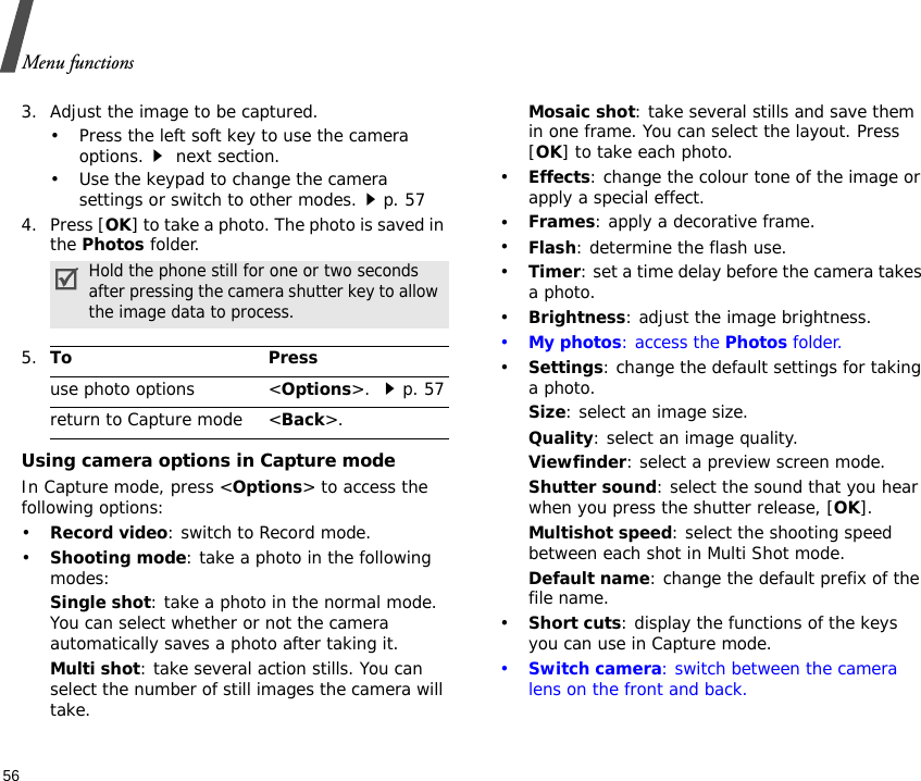 Menu functions563. Adjust the image to be captured.• Press the left soft key to use the camera options. next section.• Use the keypad to change the camera settings or switch to other modes.p. 574. Press [OK] to take a photo. The photo is saved in the Photos folder.Using camera options in Capture modeIn Capture mode, press &lt;Options&gt; to access the following options:•Record video: switch to Record mode.•Shooting mode: take a photo in the following modes:Single shot: take a photo in the normal mode. You can select whether or not the camera automatically saves a photo after taking it.Multi shot: take several action stills. You can select the number of still images the camera will take.Mosaic shot: take several stills and save them in one frame. You can select the layout. Press [OK] to take each photo.•Effects: change the colour tone of the image or apply a special effect.•Frames: apply a decorative frame.•Flash: determine the flash use.•Timer: set a time delay before the camera takes a photo.•Brightness: adjust the image brightness.•My photos: access the Photos folder.•Settings: change the default settings for taking a photo.Size: select an image size. Quality: select an image quality. Viewfinder: select a preview screen mode.Shutter sound: select the sound that you hear when you press the shutter release, [OK].Multishot speed: select the shooting speed between each shot in Multi Shot mode.Default name: change the default prefix of the file name.•Short cuts: display the functions of the keys you can use in Capture mode.•Switch camera: switch between the camera lens on the front and back.Hold the phone still for one or two seconds after pressing the camera shutter key to allow the image data to process.5.To Pressuse photo options &lt;Options&gt;. p. 57return to Capture mode &lt;Back&gt;.